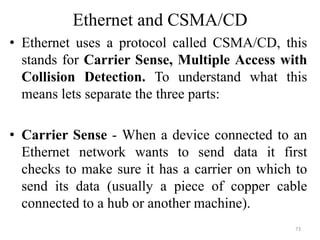 Ethernet and CSMA/CD
• Ethernet uses a protocol called CSMA/CD, this
stands for Carrier Sense, Multiple Access with
Collision Detection. To understand what this
means lets separate the three parts:
• Carrier Sense - When a device connected to an
Ethernet network wants to send data it first
checks to make sure it has a carrier on which to
send its data (usually a piece of copper cable
connected to a hub or another machine).
73
 