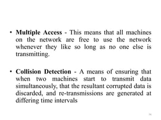 • Multiple Access - This means that all machines
on the network are free to use the network
whenever they like so long as no one else is
transmitting.
• Collision Detection - A means of ensuring that
when two machines start to transmit data
simultaneously, that the resultant corrupted data is
discarded, and re-transmissions are generated at
differing time intervals
74
 