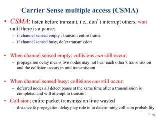 Carrier Sense multiple access (CSMA)
• CSMA: listen before transmit, i.e., don’t interrupt others, wait
until there is a pause:
– if channel sensed empty : transmit entire frame
– if channel sensed busy, defer transmission
• When channel sensed empty: collisions can still occur:
– propagation delay means two nodes may not hear each other’s transmission
and the collision occurs in mid transmission
• When channel sensed busy: collisions can still occur:
– deferred nodes all detect pause at the same time after a transmission is
completed and will attempt to transmit
• Collision: entire packet transmission time wasted
– distance & propagation delay play role in in determining collision probability
7575
 