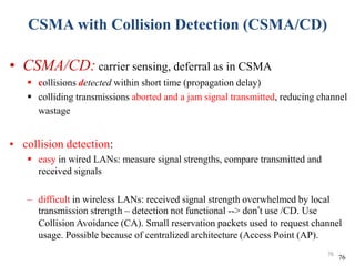 CSMA with Collision Detection (CSMA/CD)
• CSMA/CD: carrier sensing, deferral as in CSMA
 collisions detected within short time (propagation delay)
 colliding transmissions aborted and a jam signal transmitted, reducing channel
wastage
• collision detection:
 easy in wired LANs: measure signal strengths, compare transmitted and
received signals
– difficult in wireless LANs: received signal strength overwhelmed by local
transmission strength – detection not functional --> don’t use /CD. Use
Collision Avoidance (CA). Small reservation packets used to request channel
usage. Possible because of centralized architecture (Access Point (AP).
76
76
 