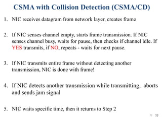 CSMA with Collision Detection (CSMA/CD)
1. NIC receives datagram from network layer, creates frame
2. If NIC senses channel empty, starts frame transmission. If NIC
senses channel busy, waits for pause, then checks if channel idle. If
YES transmits, if NO, repeats - waits for next pause.
3. If NIC transmits entire frame without detecting another
transmission, NIC is done with frame!
4. If NIC detects another transmission while transmitting, aborts
and sends jam signal
5. NIC waits specific time, then it returns to Step 2
7777
 