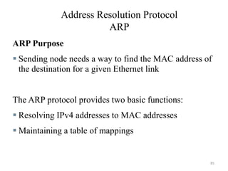 Address Resolution Protocol
ARP
ARP Purpose
 Sending node needs a way to find the MAC address of
the destination for a given Ethernet link
The ARP protocol provides two basic functions:
 Resolving IPv4 addresses to MAC addresses
 Maintaining a table of mappings
85
 