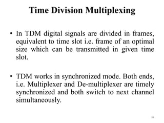 Time Division Multiplexing
• In TDM digital signals are divided in frames,
equivalent to time slot i.e. frame of an optimal
size which can be transmitted in given time
slot.
• TDM works in synchronized mode. Both ends,
i.e. Multiplexer and De-multiplexer are timely
synchronized and both switch to next channel
simultaneously.
94
 