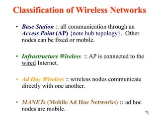 98
Classification of Wireless Networks
• Base Station :: all communication through an
Access Point (AP) {note hub topology}. Other
nodes can be fixed or mobile.
• Infrastructure Wireless :: AP is connected to the
wired Internet.
• Ad Hoc Wireless :: wireless nodes communicate
directly with one another.
• MANETs (Mobile Ad Hoc Networks) :: ad hoc
nodes are mobile.
98
 