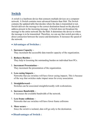 Switch
A switch is a hardware device that connects multiple devices on a computer
network. A Switch contains more advanced features than Hub. The Switch
contains the updated table that decides where the data is transmitted or not.
Switch delivers the message to the correct destination based on the physical
address present in the incoming message. A Switch does not broadcast the
message to the entire network like the Hub. It determines the device to whom
the message is to be transmitted. Therefore, we can say that switch provides a
direct connection between the source and destination. It increases the speed of
the network.
• Advantages of Switches :
1. Increases Capacity –
They increment the accessible data transfer capacity of the organization.
2. Reduces Burden –
They help in lessening the outstanding burden on individual host PCs.
3. Increment Presentation –
They increment the presentation of the organization.
4. Less casing Impacts –
Networks that use switches will have fewer casing impacts. This is because
of the way that switches make impact areas for every association.
5. Straightforward –
Switches can be associated straightforwardly with workstations.
6. Increases Bandwidth –
It increases the available bandwidth of the network.
7. Less frame collisions –
Networks that use switches will have fewer frame collisions
8. More secure –
Since the switch is isolated, data will go only to the destination.
• Disadvantages of Switch :
 