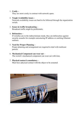 1. Costly –
They are more costly in contrast with network spans.
2. Tough Availability issues –
Network availability issues are hard to be followed through the organization
switch.
3. Issues in traffic broadcasting –
Broadcast traffic might be problematic.
4. Defenseless –
If switches are in the indiscriminate mode, they are defenseless against
security assaults for example caricaturing IP address or catching Ethernet
outlines.
5. Need for Proper Planning –
Proper planning and arrangement are required to deal with multicast
parcels.
6. Mechanical Component can wear out –
The switch’s mechanical component can wear out with time.
7. Physical contact is mandatory –
Must have physical contact with the object to be actuated.
 