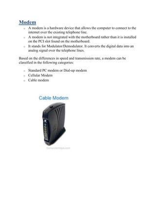 Modem
o A modem is a hardware device that allows the computer to connect to the
internet over the existing telephone line.
o A modem is not integrated with the motherboard rather than it is installed
on the PCI slot found on the motherboard.
o It stands for Modulator/Demodulator. It converts the digital data into an
analog signal over the telephone lines.
Based on the differences in speed and transmission rate, a modem can be
classified in the following categories:
o Standard PC modem or Dial-up modem
o Cellular Modem
o Cable modem
 