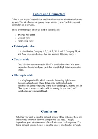 Cables and Connectors
Cable is one way of transmission media which can transmit communication
signals. The wired network typology uses special type of cable to connect
computers on a network.
There are three types of cables used in transmission:
o Twisted pair cable
o Coaxial cable
o Fiber-optic cable
• Twisted pair cable
It is classified as Category 1, 2, 3, 4, 5, 5E, 6 and 7. Category 5E, 6
and 7 are high-speed cables that can transmit 1Gbps or more. -
• Coaxial cable
Coaxial cable more resembles like TV installation cable. It is more
expensive than twisted-pair cable but provide high data transmission
speed.
• Fiber-optic cable
It is a high-speed cable which transmits data using light beams
through a glass bound fibers. Fiber-optic cable is high data
transmission cable comparing to the other cable types. But the cost of
fiber optics is very expensive which can only be purchased and
installed on governmental level.
Conclusion
Whether you want to install a network at your office or home, these are
the required computer network components you need. Though,
depends on your situation some of the devices can be disregarded. For
home network using a Router is suitable since it also bundles a switch.
 