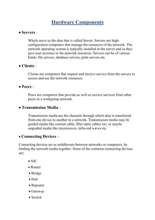Hardware Components
• Servers –
Which serve us the data that is called Server. Servers are high-
configuration computers that manage the resources of the network. The
network operating system is typically installed in the server and so they
give user accesses to the network resources. Servers can be of various
kinds: file servers, database servers, print servers etc.
• Clients –
Clients are computers that request and receive service from the servers to
access and use the network resources.
• Peers –
Peers are computers that provide as well as receive services from other
peers in a workgroup network.
• Transmission Media –
Transmission media are the channels through which data is transferred
from one device to another in a network. Transmission media may be
guided media like coaxial cable, fiber optic cables etc; or maybe
unguided media like microwaves, infra-red waves etc.
• Connecting Devices –
Connecting devices act as middleware between networks or computers, by
binding the network media together. Some of the common connecting devices
are:
• NIC
• Router
• Bridge
• Hub
• Repeater
• Gateway
• Switch
 