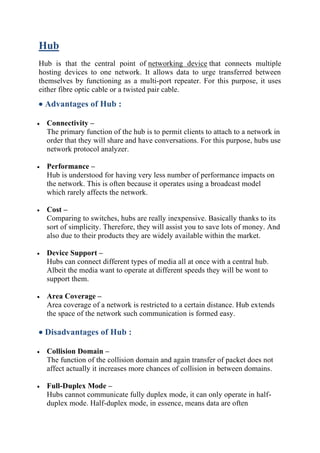 Hub
Hub is that the central point of networking device that connects multiple
hosting devices to one network. It allows data to urge transferred between
themselves by functioning as a multi-port repeater. For this purpose, it uses
either fibre optic cable or a twisted pair cable.
• Advantages of Hub :
• Connectivity –
The primary function of the hub is to permit clients to attach to a network in
order that they will share and have conversations. For this purpose, hubs use
network protocol analyzer.
• Performance –
Hub is understood for having very less number of performance impacts on
the network. This is often because it operates using a broadcast model
which rarely affects the network.
• Cost –
Comparing to switches, hubs are really inexpensive. Basically thanks to its
sort of simplicity. Therefore, they will assist you to save lots of money. And
also due to their products they are widely available within the market.
• Device Support –
Hubs can connect different types of media all at once with a central hub.
Albeit the media want to operate at different speeds they will be wont to
support them.
• Area Coverage –
Area coverage of a network is restricted to a certain distance. Hub extends
the space of the network such communication is formed easy.
• Disadvantages of Hub :
• Collision Domain –
The function of the collision domain and again transfer of packet does not
affect actually it increases more chances of collision in between domains.
• Full-Duplex Mode –
Hubs cannot communicate fully duplex mode, it can only operate in half-
duplex mode. Half-duplex mode, in essence, means data are often
 