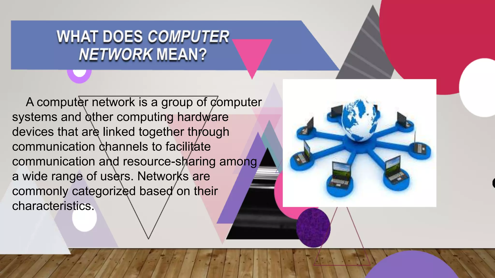 A computer network is a group of computer
systems and other computing hardware
devices that are linked together through
communication channels to facilitate
communication and resource-sharing among
a wide range of users. Networks are
commonly categorized based on their
characteristics.
 