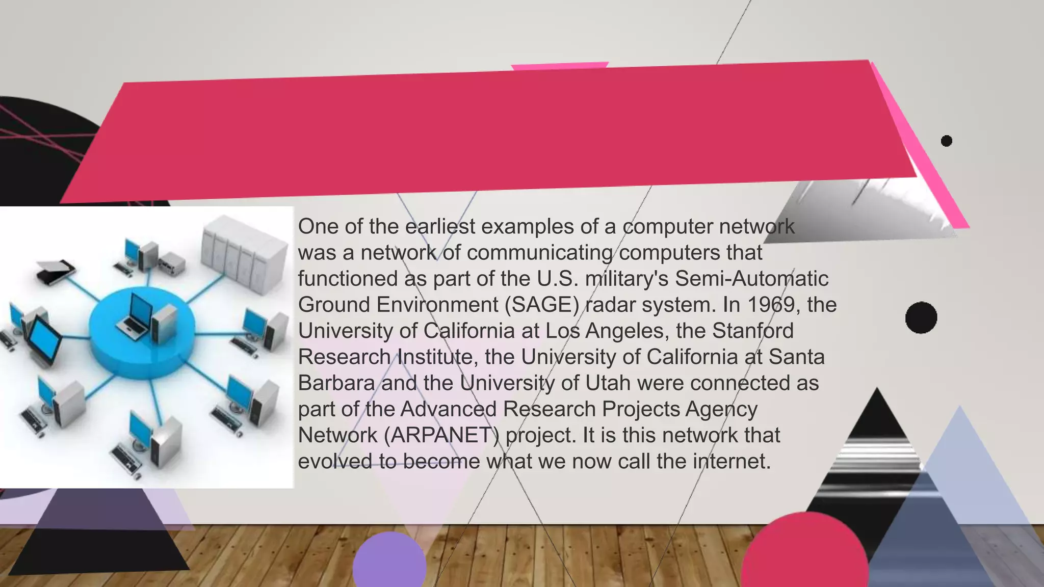 One of the earliest examples of a computer network
was a network of communicating computers that
functioned as part of the U.S. military's Semi-Automatic
Ground Environment (SAGE) radar system. In 1969, the
University of California at Los Angeles, the Stanford
Research Institute, the University of California at Santa
Barbara and the University of Utah were connected as
part of the Advanced Research Projects Agency
Network (ARPANET) project. It is this network that
evolved to become what we now call the internet.
 