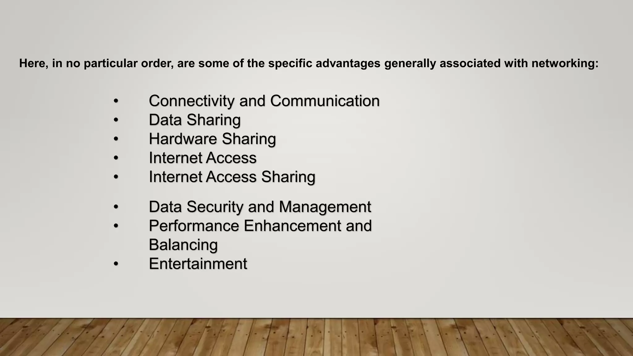 Here, in no particular order, are some of the specific advantages generally associated with networking:
• Connectivity and Communication
• Data Sharing
• Hardware Sharing
• Internet Access
• Internet Access Sharing
• Data Security and Management
• Performance Enhancement and
Balancing
• Entertainment
 