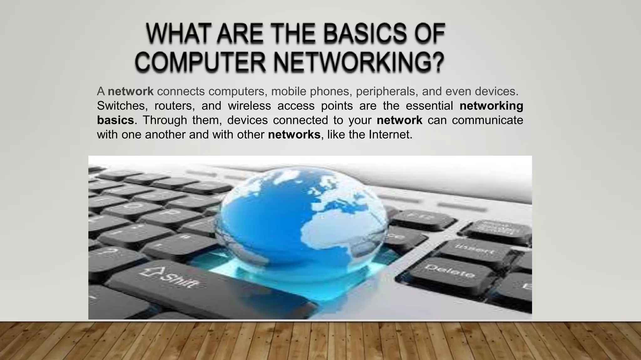 A network connects computers, mobile phones, peripherals, and even devices.
Switches, routers, and wireless access points are the essential networking
basics. Through them, devices connected to your network can communicate
with one another and with other networks, like the Internet.
 