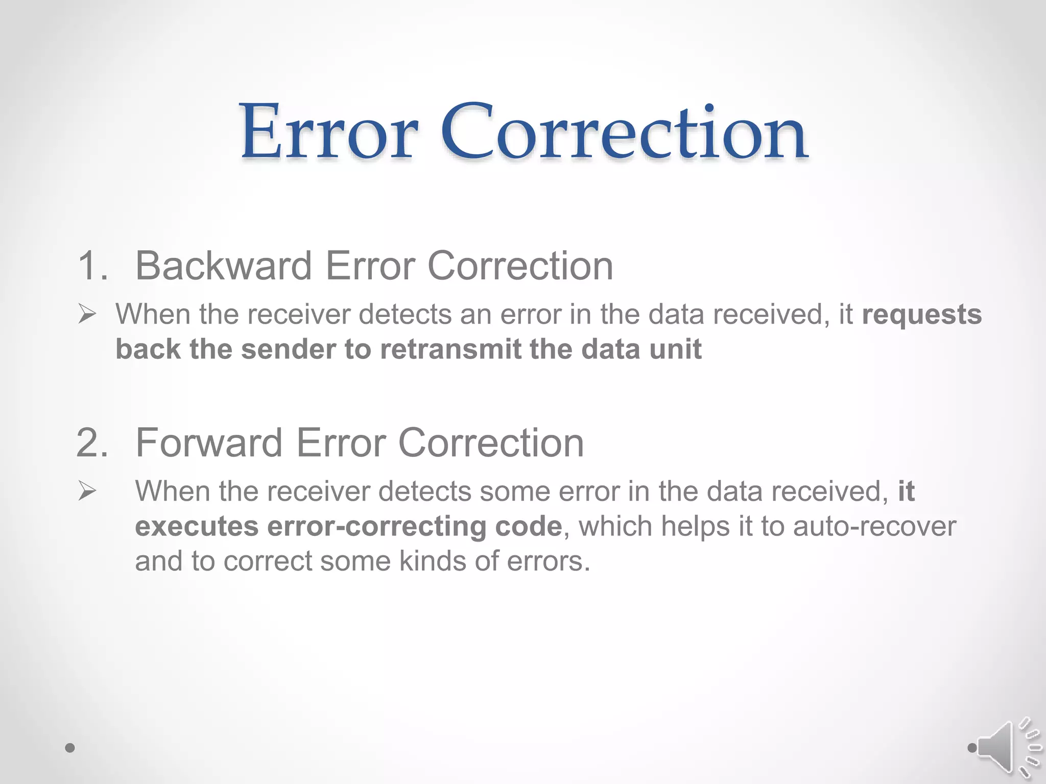 Error Correction
1. Backward Error Correction
 When the receiver detects an error in the data received, it requests
back the sender to retransmit the data unit
2. Forward Error Correction
 When the receiver detects some error in the data received, it
executes error-correcting code, which helps it to auto-recover
and to correct some kinds of errors.
 