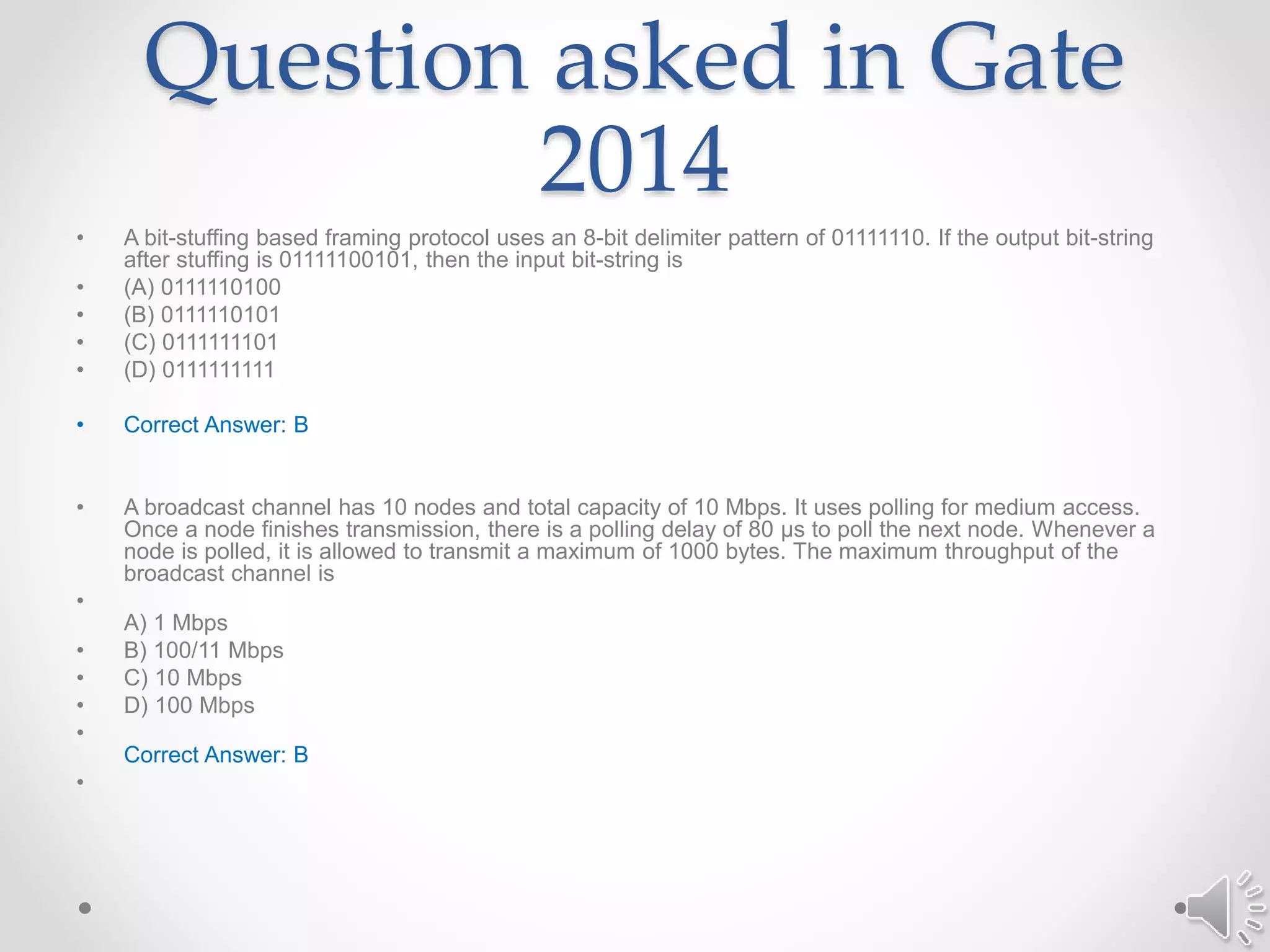 Question asked in Gate
2014
• A bit-stuffing based framing protocol uses an 8-bit delimiter pattern of 01111110. If the output bit-string
after stuffing is 01111100101, then the input bit-string is
• (A) 0111110100
• (B) 0111110101
• (C) 0111111101
• (D) 0111111111
• Correct Answer: B
• A broadcast channel has 10 nodes and total capacity of 10 Mbps. It uses polling for medium access.
Once a node finishes transmission, there is a polling delay of 80 μs to poll the next node. Whenever a
node is polled, it is allowed to transmit a maximum of 1000 bytes. The maximum throughput of the
broadcast channel is
•
A) 1 Mbps
• B) 100/11 Mbps
• C) 10 Mbps
• D) 100 Mbps
•
Correct Answer: B
•
 