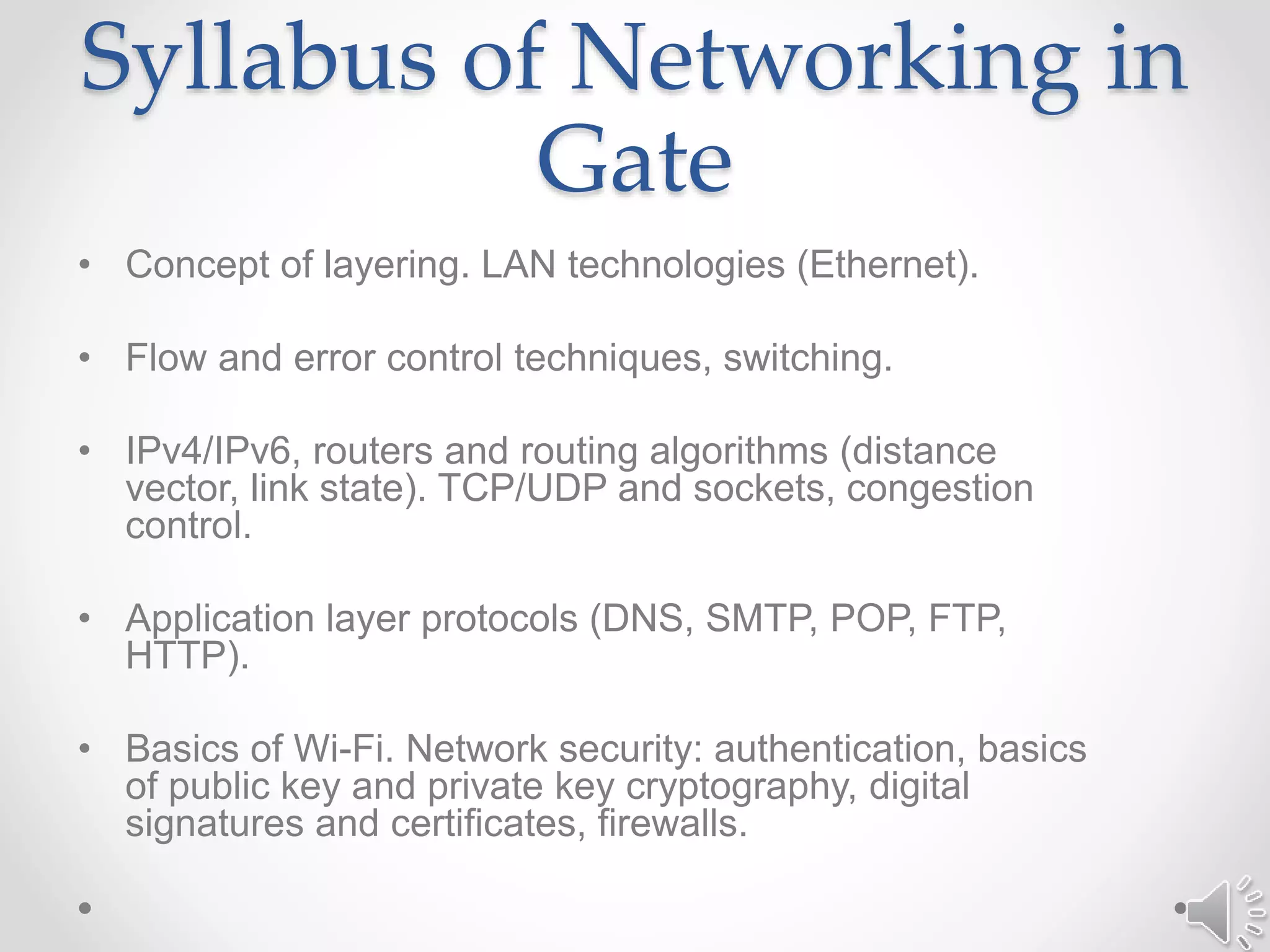 Syllabus of Networking in
Gate
• Concept of layering. LAN technologies (Ethernet).
• Flow and error control techniques, switching.
• IPv4/IPv6, routers and routing algorithms (distance
vector, link state). TCP/UDP and sockets, congestion
control.
• Application layer protocols (DNS, SMTP, POP, FTP,
HTTP).
• Basics of Wi-Fi. Network security: authentication, basics
of public key and private key cryptography, digital
signatures and certificates, firewalls.
 