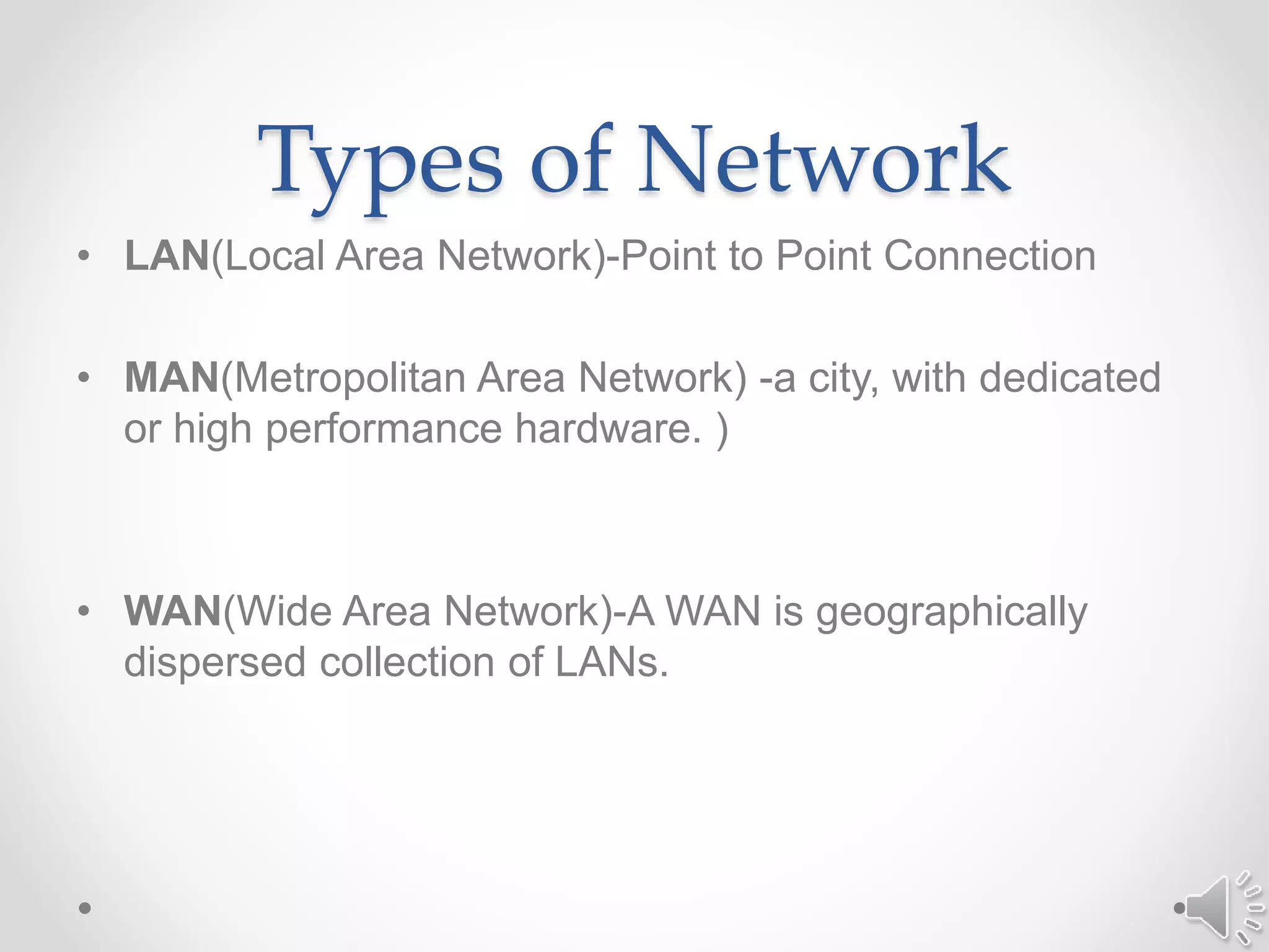 Types of Network
• LAN(Local Area Network)-Point to Point Connection
• MAN(Metropolitan Area Network) -a city, with dedicated
or high performance hardware. )
• WAN(Wide Area Network)-A WAN is geographically
dispersed collection of LANs.
 