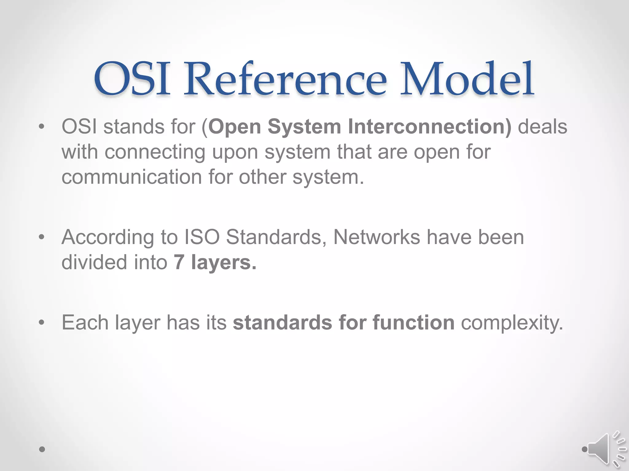 OSI Reference Model
• OSI stands for (Open System Interconnection) deals
with connecting upon system that are open for
communication for other system.
• According to ISO Standards, Networks have been
divided into 7 layers.
• Each layer has its standards for function complexity.
 