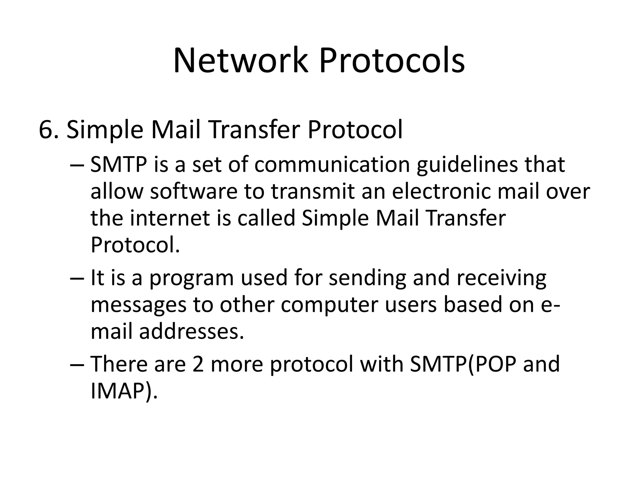 Network Protocols
6. Simple Mail Transfer Protocol
– SMTP is a set of communication guidelines that
allow software to transmit an electronic mail over
the internet is called Simple Mail Transfer
Protocol.
– It is a program used for sending and receiving
messages to other computer users based on e-
mail addresses.
– There are 2 more protocol with SMTP(POP and
IMAP).
 