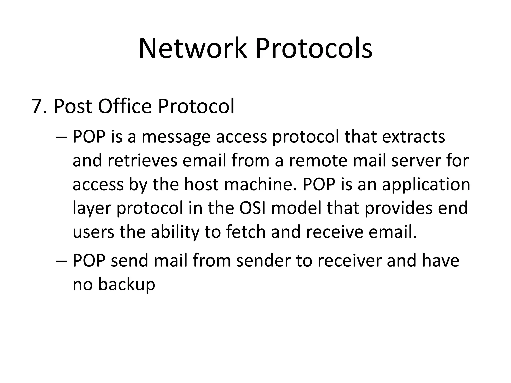 Network Protocols
7. Post Office Protocol
– POP is a message access protocol that extracts
and retrieves email from a remote mail server for
access by the host machine. POP is an application
layer protocol in the OSI model that provides end
users the ability to fetch and receive email.
– POP send mail from sender to receiver and have
no backup
 