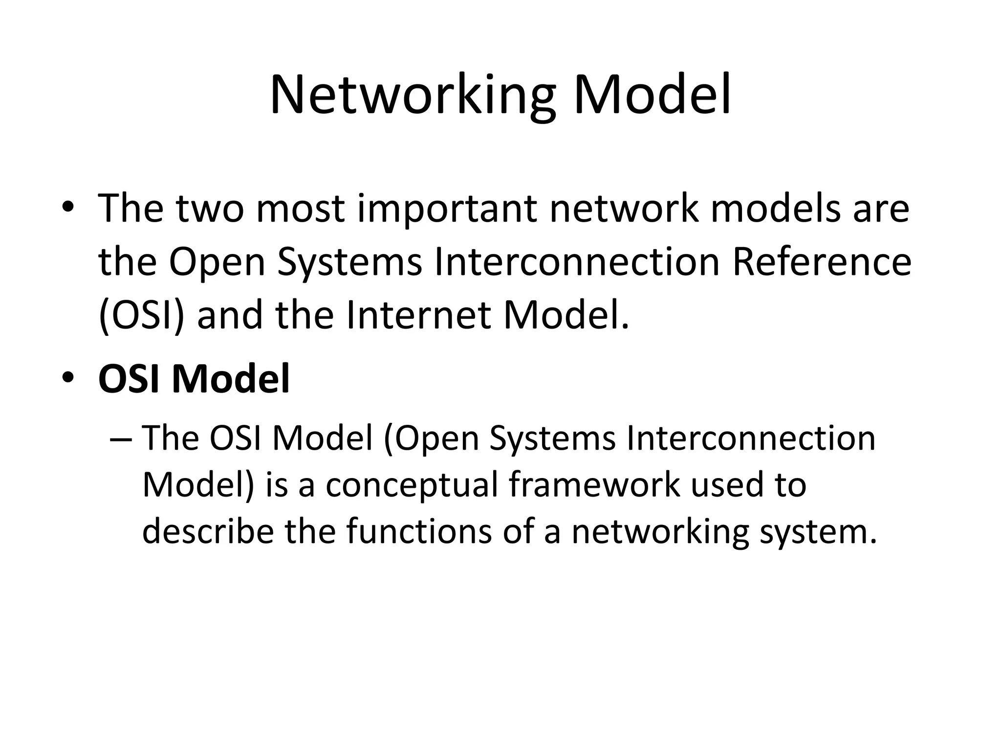 Networking Model
• The two most important network models are
the Open Systems Interconnection Reference
(OSI) and the Internet Model.
• OSI Model
– The OSI Model (Open Systems Interconnection
Model) is a conceptual framework used to
describe the functions of a networking system.
 