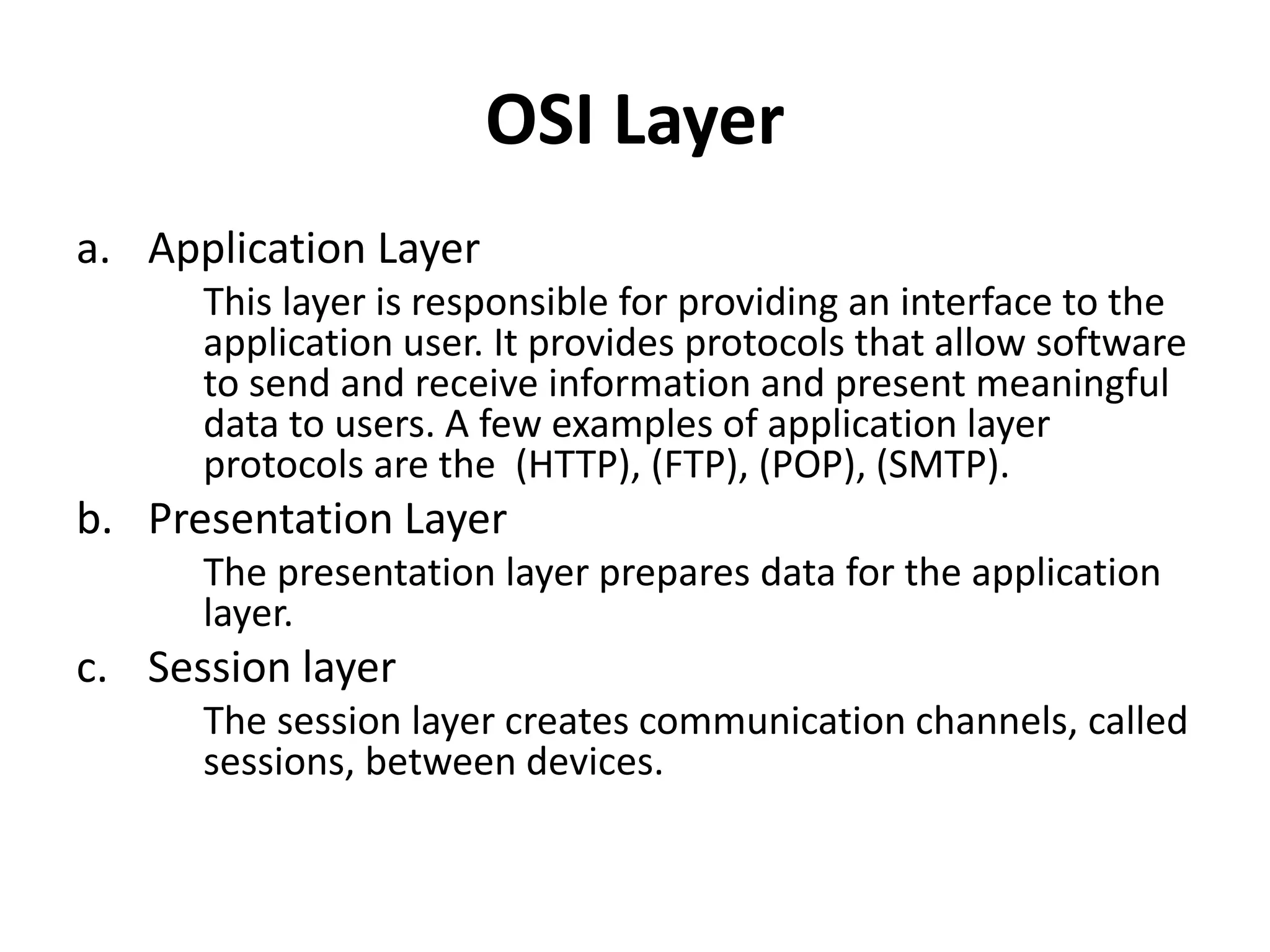 OSI Layer
a. Application Layer
This layer is responsible for providing an interface to the
application user. It provides protocols that allow software
to send and receive information and present meaningful
data to users. A few examples of application layer
protocols are the (HTTP), (FTP), (POP), (SMTP).
b. Presentation Layer
The presentation layer prepares data for the application
layer.
c. Session layer
The session layer creates communication channels, called
sessions, between devices.
 