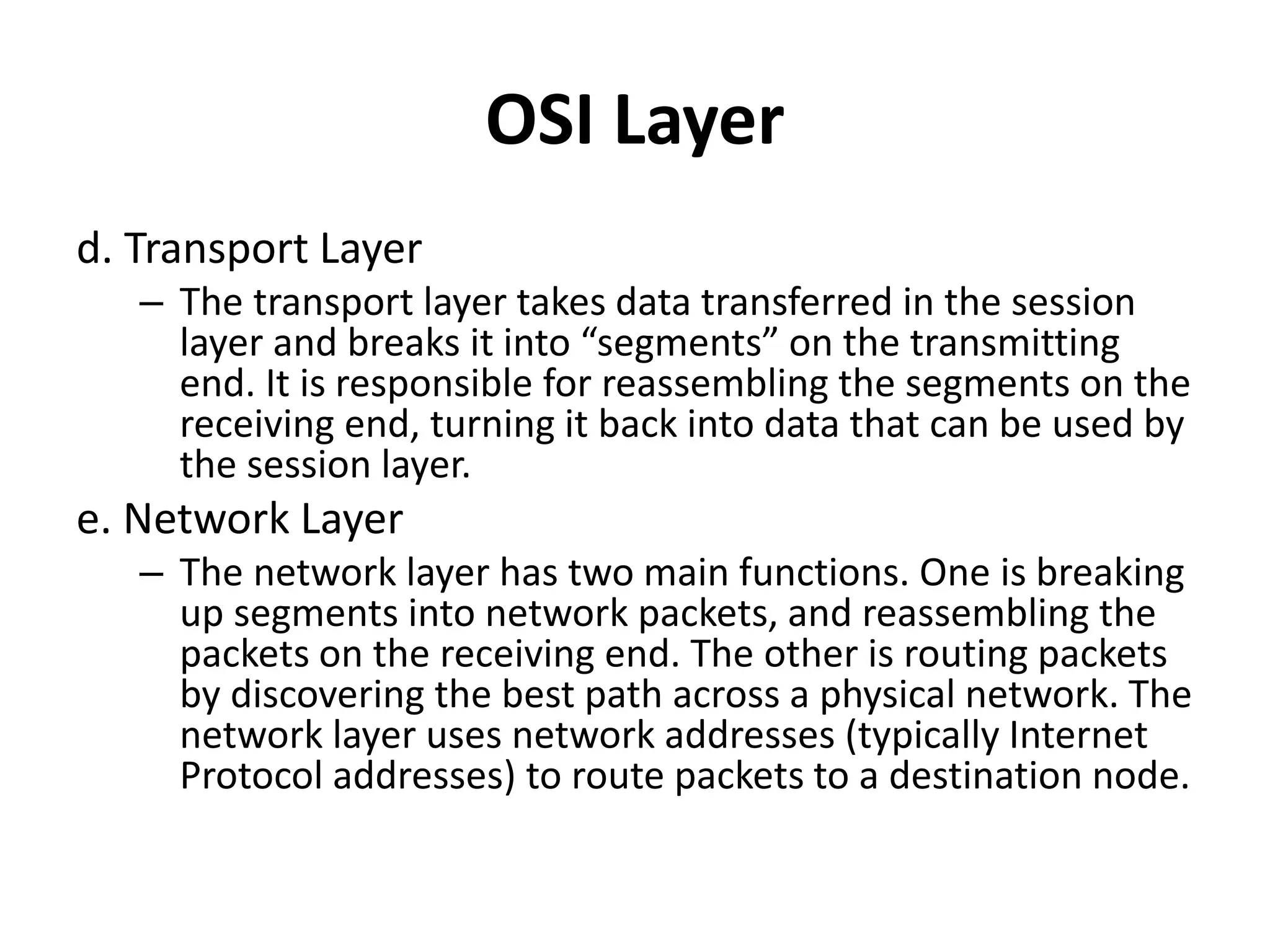 OSI Layer
d. Transport Layer
– The transport layer takes data transferred in the session
layer and breaks it into “segments” on the transmitting
end. It is responsible for reassembling the segments on the
receiving end, turning it back into data that can be used by
the session layer.
e. Network Layer
– The network layer has two main functions. One is breaking
up segments into network packets, and reassembling the
packets on the receiving end. The other is routing packets
by discovering the best path across a physical network. The
network layer uses network addresses (typically Internet
Protocol addresses) to route packets to a destination node.
 