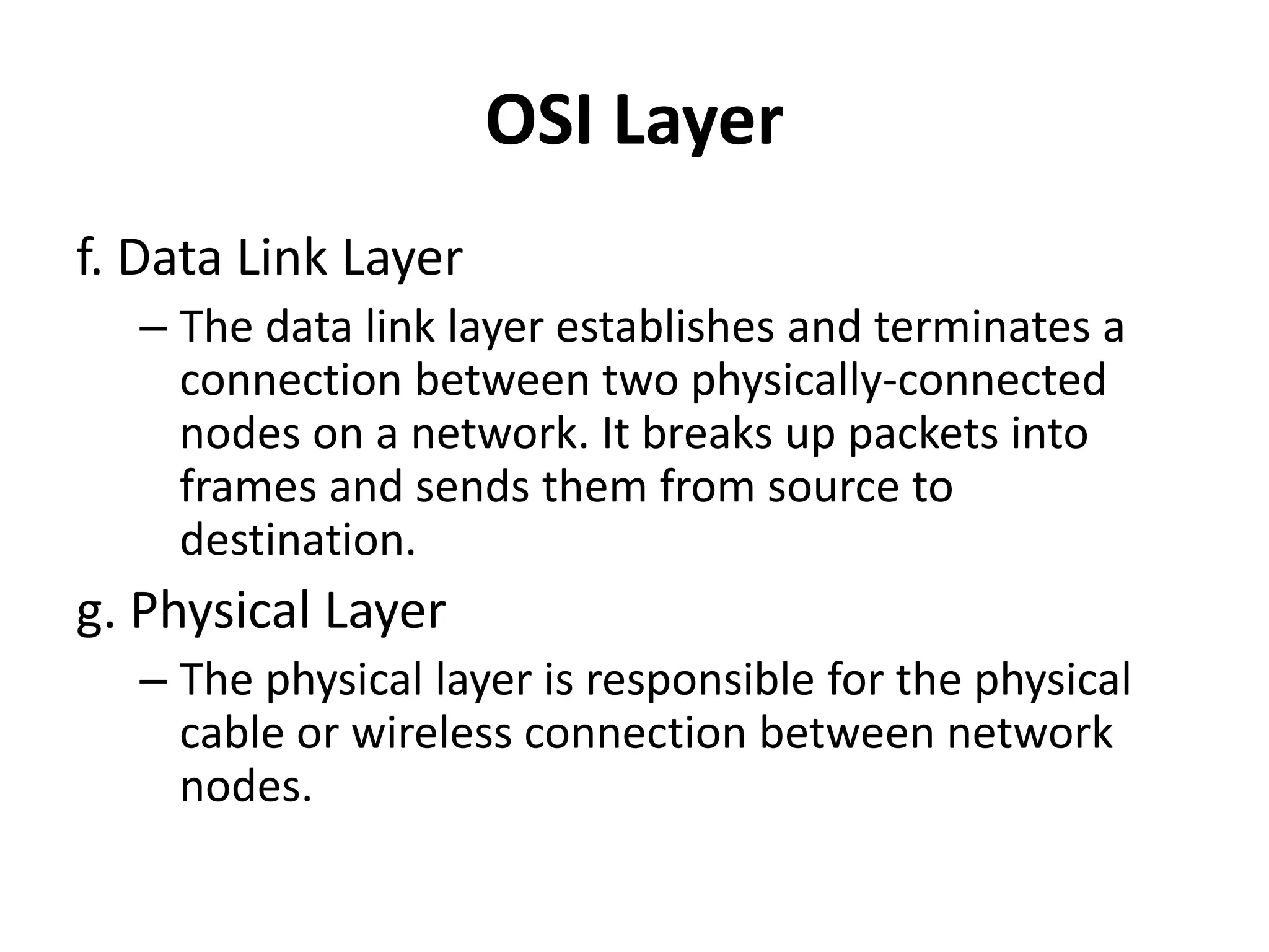 OSI Layer
f. Data Link Layer
– The data link layer establishes and terminates a
connection between two physically-connected
nodes on a network. It breaks up packets into
frames and sends them from source to
destination.
g. Physical Layer
– The physical layer is responsible for the physical
cable or wireless connection between network
nodes.
 