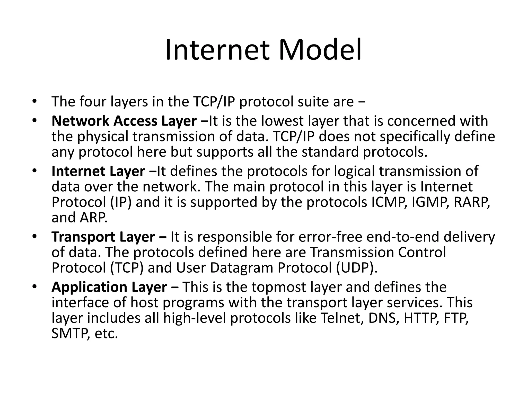 Internet Model
• The four layers in the TCP/IP protocol suite are −
• Network Access Layer −It is the lowest layer that is concerned with
the physical transmission of data. TCP/IP does not specifically define
any protocol here but supports all the standard protocols.
• Internet Layer −It defines the protocols for logical transmission of
data over the network. The main protocol in this layer is Internet
Protocol (IP) and it is supported by the protocols ICMP, IGMP, RARP,
and ARP.
• Transport Layer − It is responsible for error-free end-to-end delivery
of data. The protocols defined here are Transmission Control
Protocol (TCP) and User Datagram Protocol (UDP).
• Application Layer − This is the topmost layer and defines the
interface of host programs with the transport layer services. This
layer includes all high-level protocols like Telnet, DNS, HTTP, FTP,
SMTP, etc.
 