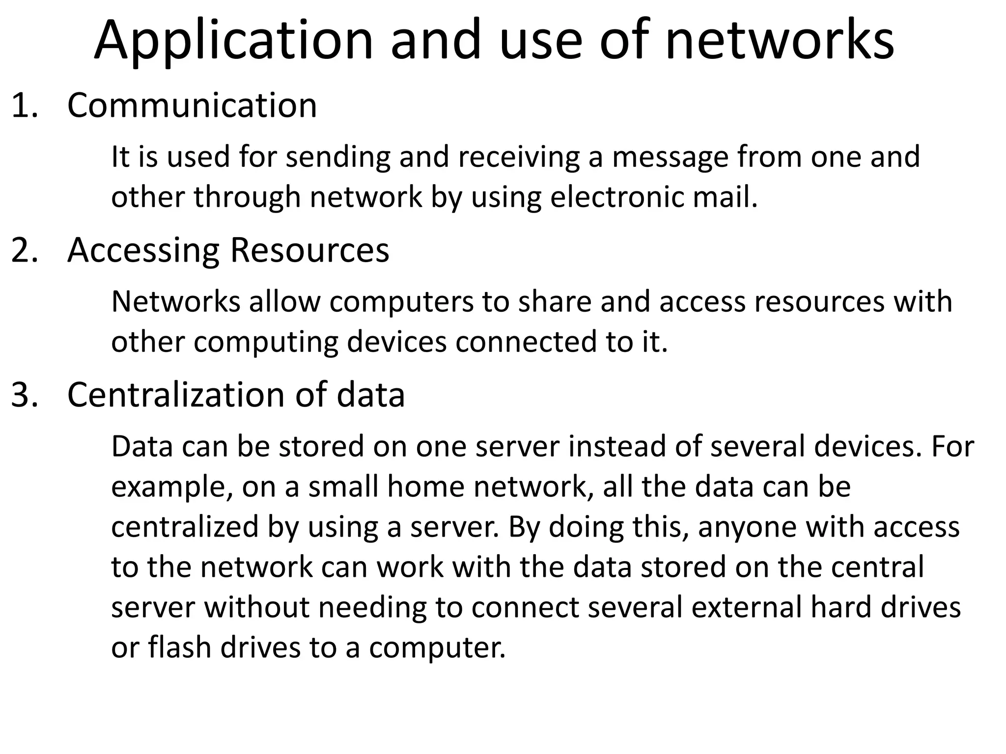 Application and use of networks
1. Communication
It is used for sending and receiving a message from one and
other through network by using electronic mail.
2. Accessing Resources
Networks allow computers to share and access resources with
other computing devices connected to it.
3. Centralization of data
Data can be stored on one server instead of several devices. For
example, on a small home network, all the data can be
centralized by using a server. By doing this, anyone with access
to the network can work with the data stored on the central
server without needing to connect several external hard drives
or flash drives to a computer.
 