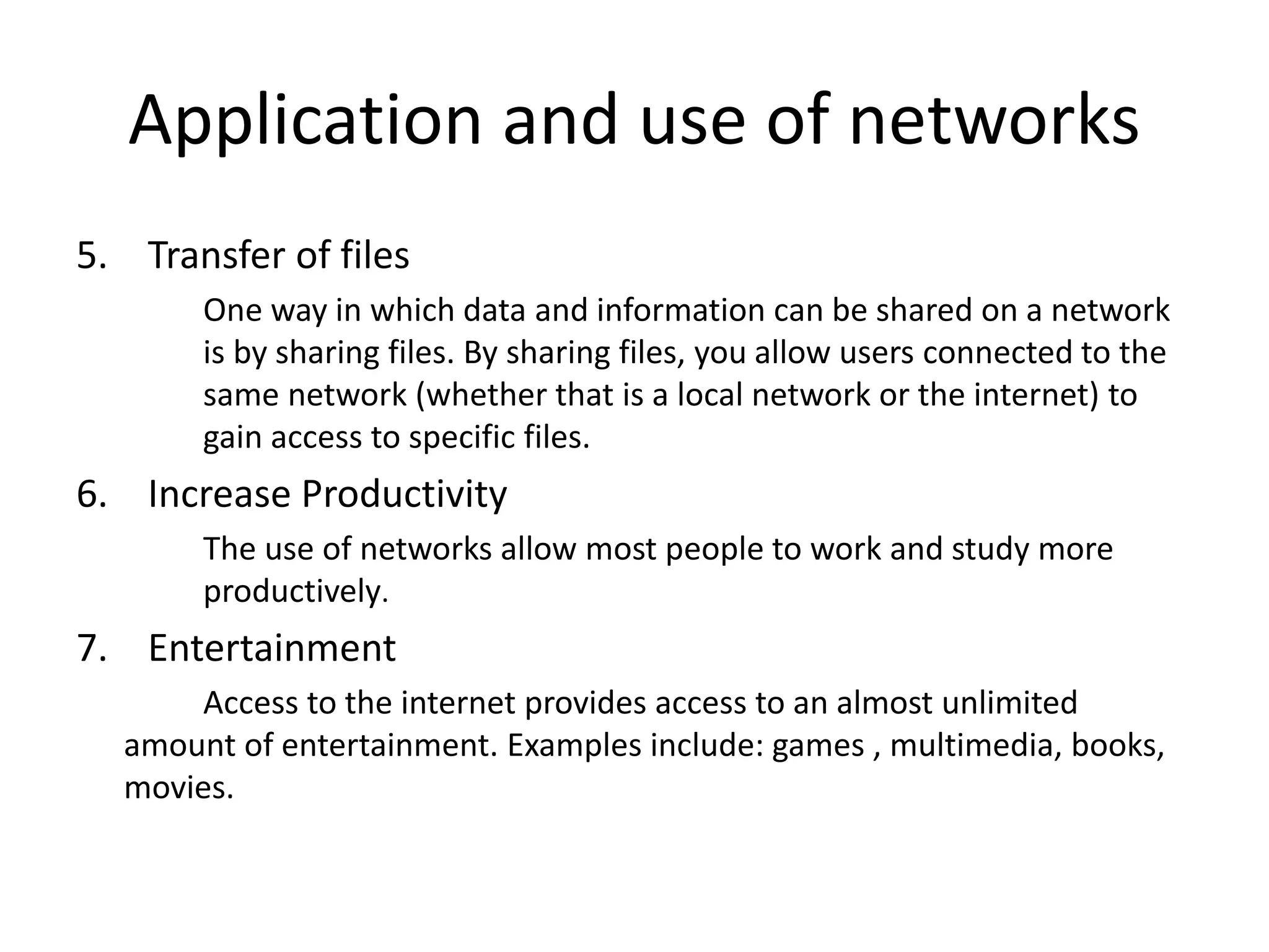 Application and use of networks
5. Transfer of files
One way in which data and information can be shared on a network
is by sharing files. By sharing files, you allow users connected to the
same network (whether that is a local network or the internet) to
gain access to specific files.
6. Increase Productivity
The use of networks allow most people to work and study more
productively.
7. Entertainment
Access to the internet provides access to an almost unlimited
amount of entertainment. Examples include: games , multimedia, books,
movies.
 