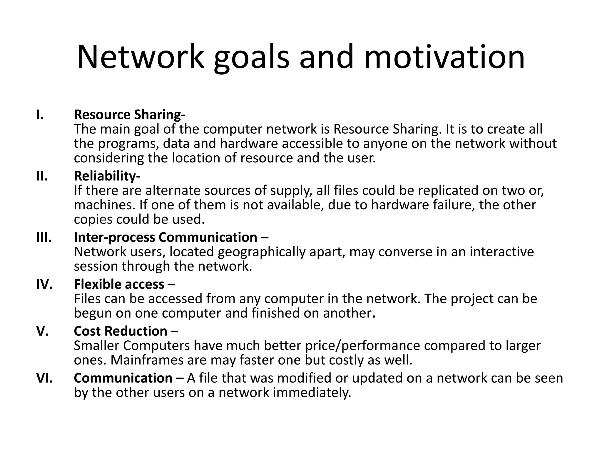 Network goals and motivation
I. Resource Sharing-
The main goal of the computer network is Resource Sharing. It is to create all
the programs, data and hardware accessible to anyone on the network without
considering the location of resource and the user.
II. Reliability-
If there are alternate sources of supply, all files could be replicated on two or,
machines. If one of them is not available, due to hardware failure, the other
copies could be used.
III. Inter-process Communication –
Network users, located geographically apart, may converse in an interactive
session through the network.
IV. Flexible access –
Files can be accessed from any computer in the network. The project can be
begun on one computer and finished on another.
V. Cost Reduction –
Smaller Computers have much better price/performance compared to larger
ones. Mainframes are may faster one but costly as well.
VI. Communication – A file that was modified or updated on a network can be seen
by the other users on a network immediately.
 