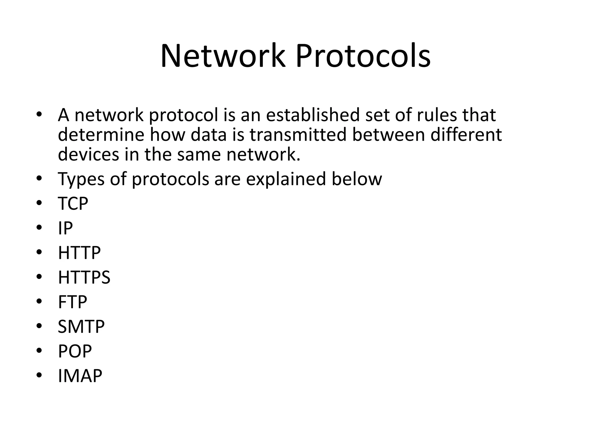 Network Protocols
• A network protocol is an established set of rules that
determine how data is transmitted between different
devices in the same network.
• Types of protocols are explained below
• TCP
• IP
• HTTP
• HTTPS
• FTP
• SMTP
• POP
• IMAP
 