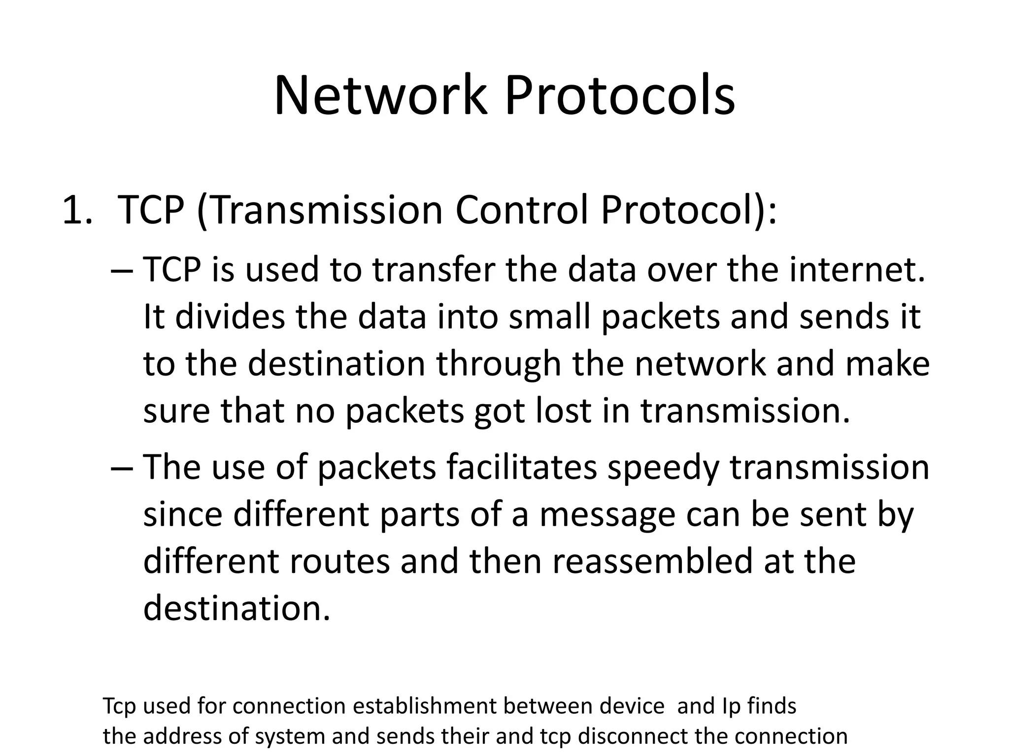 Network Protocols
1. TCP (Transmission Control Protocol):
– TCP is used to transfer the data over the internet.
It divides the data into small packets and sends it
to the destination through the network and make
sure that no packets got lost in transmission.
– The use of packets facilitates speedy transmission
since different parts of a message can be sent by
different routes and then reassembled at the
destination.
Tcp used for connection establishment between device and Ip finds
the address of system and sends their and tcp disconnect the connection
 