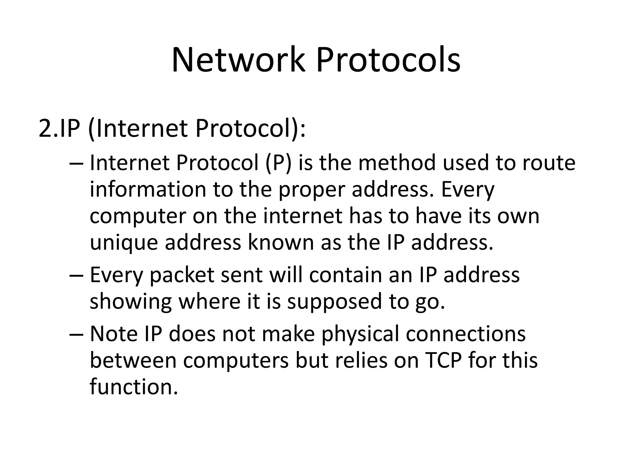 Network Protocols
2.IP (Internet Protocol):
– Internet Protocol (P) is the method used to route
information to the proper address. Every
computer on the internet has to have its own
unique address known as the IP address.
– Every packet sent will contain an IP address
showing where it is supposed to go.
– Note IP does not make physical connections
between computers but relies on TCP for this
function.
 
