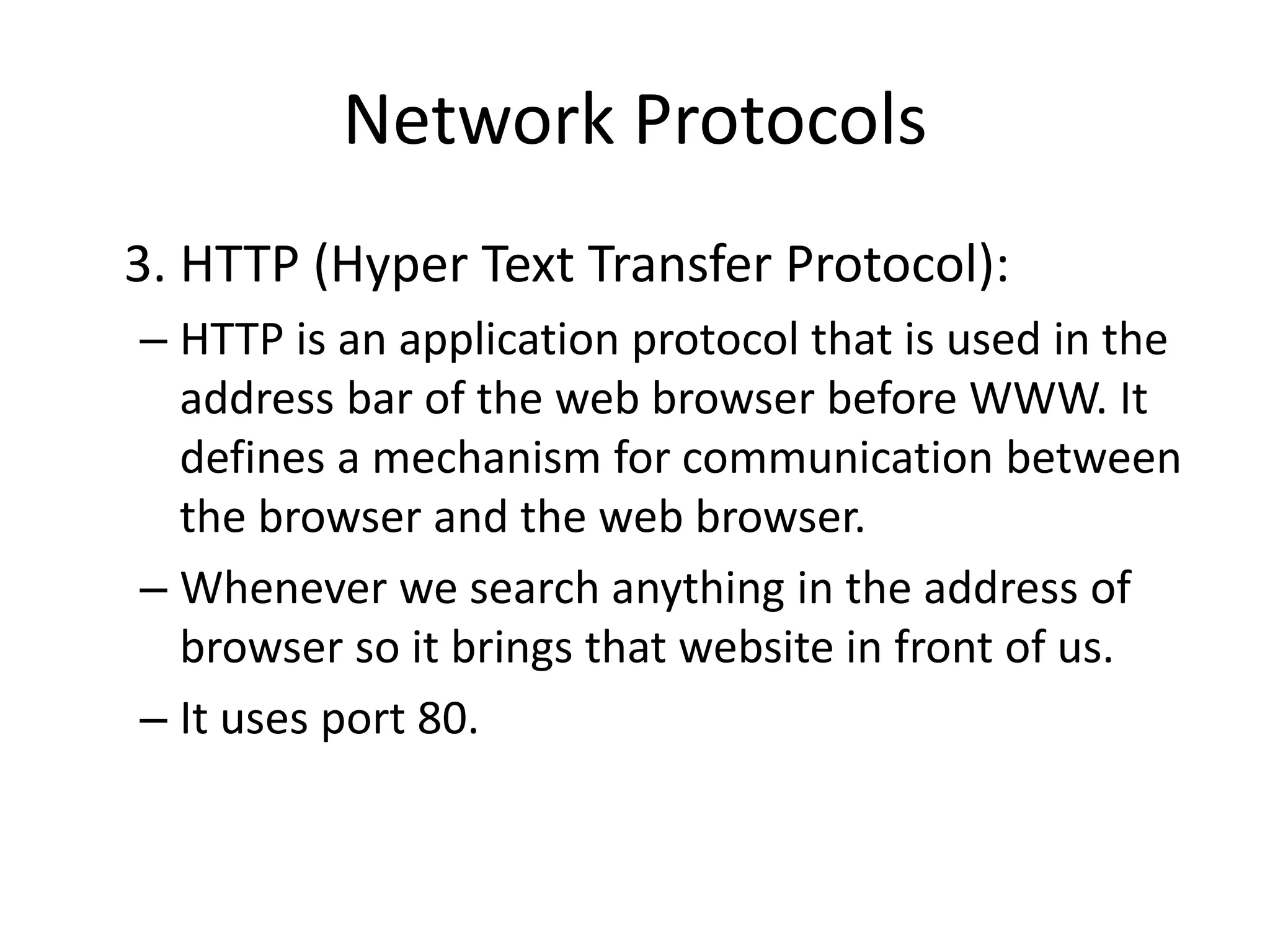 Network Protocols
3. HTTP (Hyper Text Transfer Protocol):
– HTTP is an application protocol that is used in the
address bar of the web browser before WWW. It
defines a mechanism for communication between
the browser and the web browser.
– Whenever we search anything in the address of
browser so it brings that website in front of us.
– It uses port 80.
 