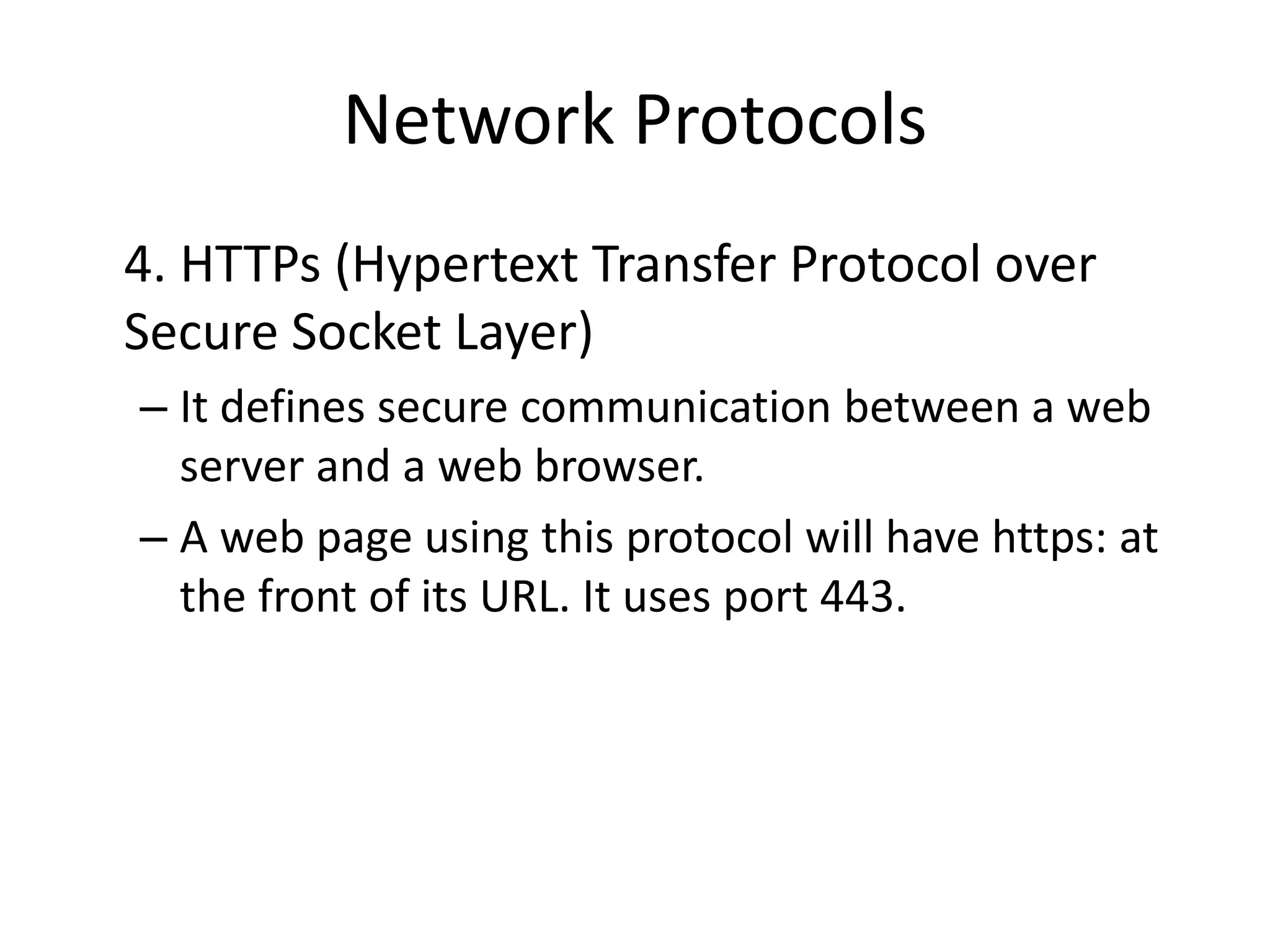 Network Protocols
4. HTTPs (Hypertext Transfer Protocol over
Secure Socket Layer)
– It defines secure communication between a web
server and a web browser.
– A web page using this protocol will have https: at
the front of its URL. It uses port 443.
 
