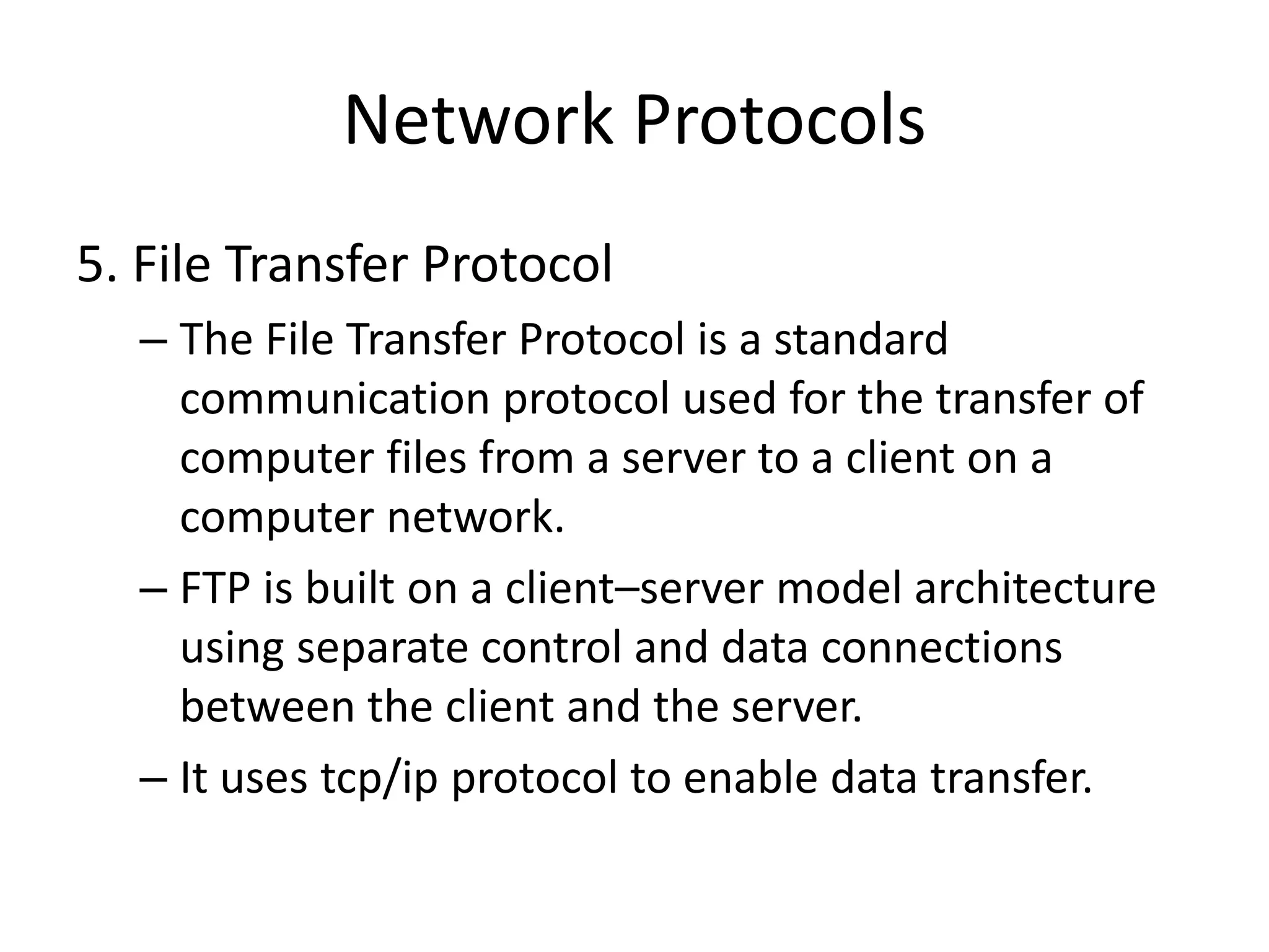 Network Protocols
5. File Transfer Protocol
– The File Transfer Protocol is a standard
communication protocol used for the transfer of
computer files from a server to a client on a
computer network.
– FTP is built on a client–server model architecture
using separate control and data connections
between the client and the server.
– It uses tcp/ip protocol to enable data transfer.
 