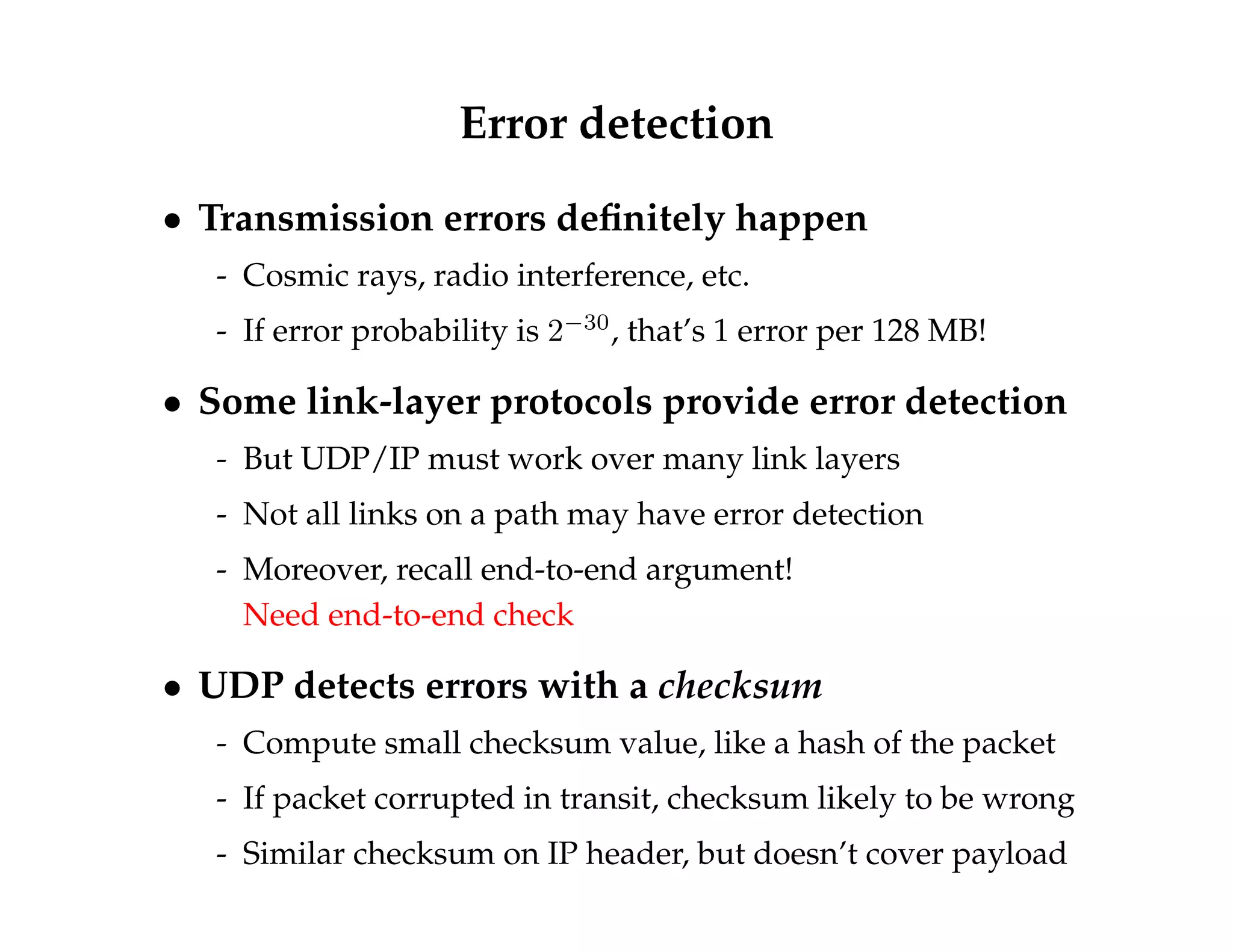 Error detection 
 Transmission errors definitely happen 
- Cosmic rays, radio interference, etc. 
- If error probability is 230, that’s 1 error per 128 MB! 
 Some link-layer protocols provide error detection 
- But UDP/IP must work over many link layers 
- Not all links on a path may have error detection 
- Moreover, recall end-to-end argument! 
Need end-to-end check 
 UDP detects errors with a checksum 
- Compute small checksum value, like a hash of the packet 
- If packet corrupted in transit, checksum likely to be wrong 
- Similar checksum on IP header, but doesn’t cover payload 
 