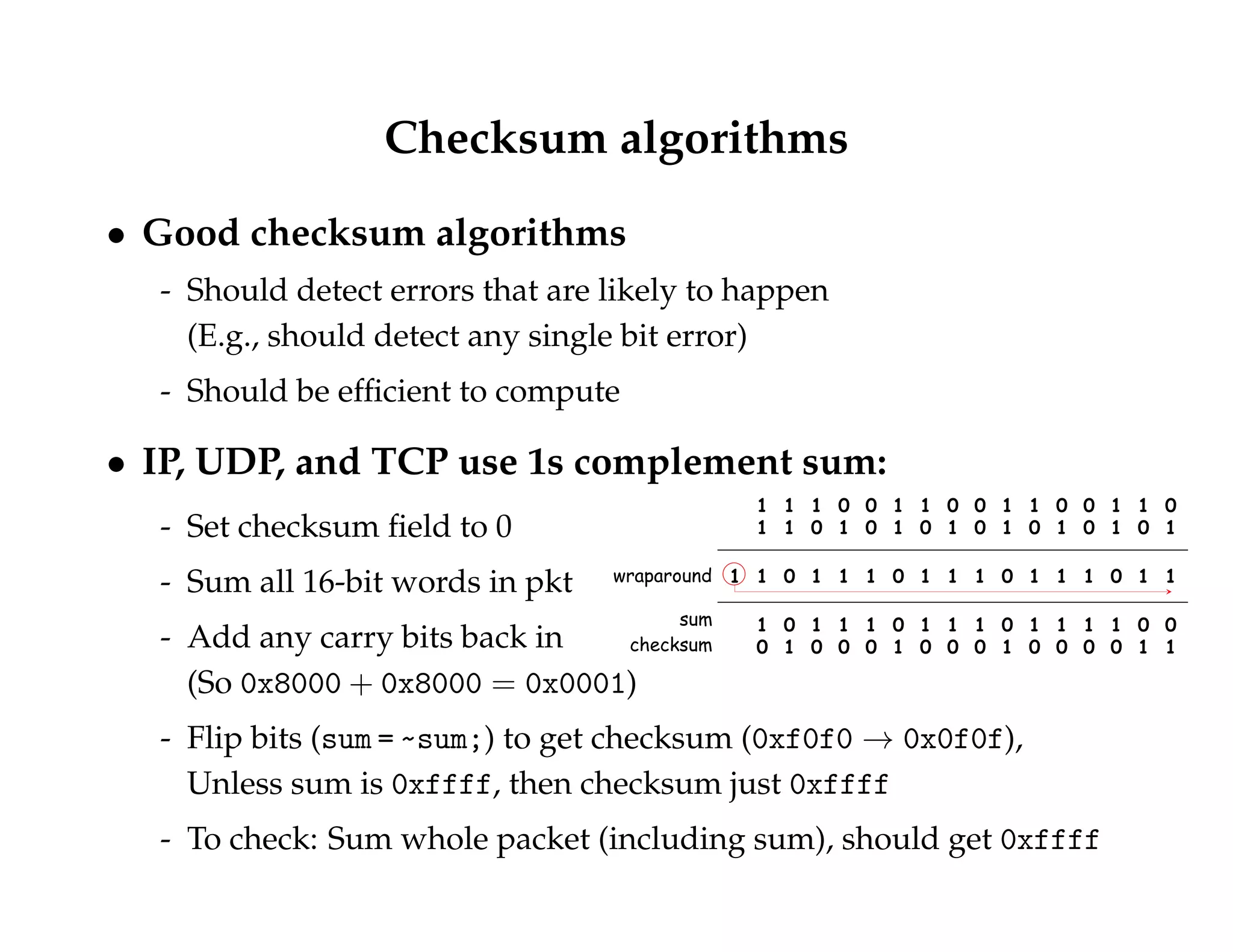 Checksum algorithms 
 Good checksum algorithms 
- Should detect errors that are likely to happen 
(E.g., should detect any single bit error) 
- Should be efficient to compute 
 IP, UDP, and TCP use 1s complement sum: 
- Set checksum field to 0 
- Sum all 16-bit words in pkt 
- Add any carry bits back in 
(So 0x8000 + 0x8000 = 0x0001) 
- Flip bits (sum = ~sum;) to get checksum (0xf0f0 ! 0x0f0f), 
Unless sum is 0xffff, then checksum just 0xffff 
- To check: Sum whole packet (including sum), should get 0xffff 
 