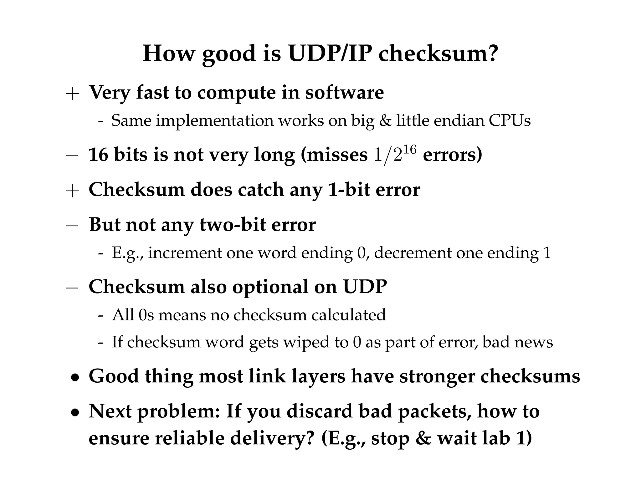 How good is UDP/IP checksum? 
+ Very fast to compute in software 
- Same implementation works on big  little endian CPUs 
 16 bits is not very long (misses 1=216 errors) 
+ Checksum does catch any 1-bit error 
 But not any two-bit error 
- E.g., increment one word ending 0, decrement one ending 1 
 Checksum also optional on UDP 
- All 0s means no checksum calculated 
- If checksum word gets wiped to 0 as part of error, bad news 
 Good thing most link layers have stronger checksums 
 Next problem: If you discard bad packets, how to 
ensure reliable delivery? (E.g., stop  wait lab 1) 
 