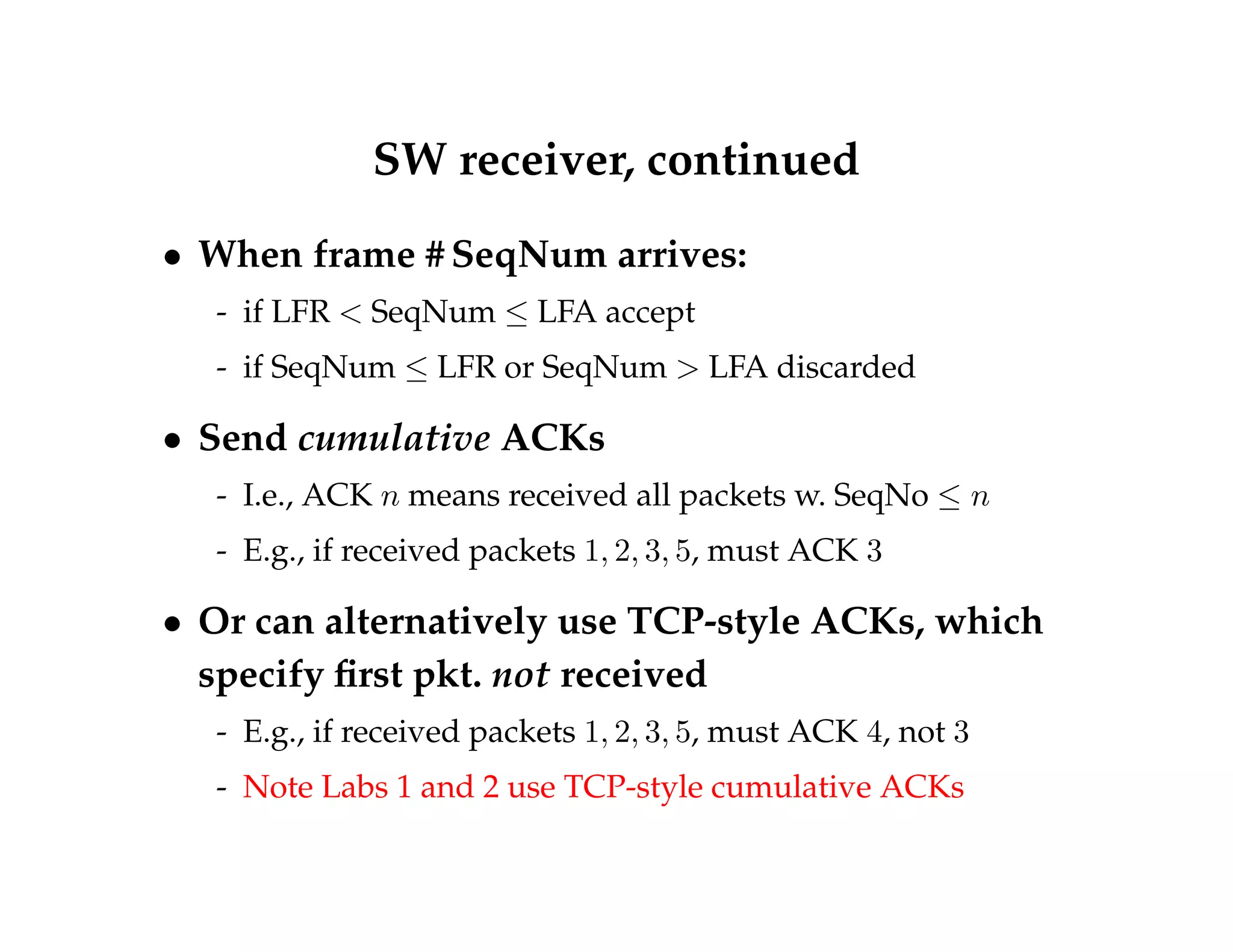 SW receiver, continued 
 When frame #SeqNum arrives: 
- if LFR  SeqNum  LFA accept 
- if SeqNum  LFR or SeqNum  LFA discarded 
 Send cumulative ACKs 
- I.e., ACK n means received all packets w. SeqNo  n 
- E.g., if received packets 1; 2; 3; 5, must ACK 3 
 Or can alternatively use TCP-style ACKs, which 
specify first pkt. not received 
- E.g., if received packets 1; 2; 3; 5, must ACK 4, not 3 
- Note Labs 1 and 2 use TCP-style cumulative ACKs 
 