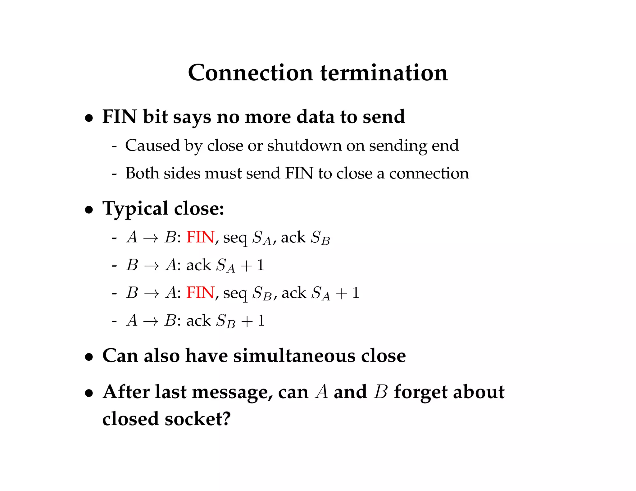 Connection termination 
 FIN bit says no more data to send 
- Caused by close or shutdown on sending end 
- Both sides must send FIN to close a connection 
 Typical close: 
- A ! B: FIN, seq SA, ack SB 
- B ! A: ack SA + 1 
- B ! A: FIN, seq SB, ack SA + 1 
- A ! B: ack SB + 1 
 Can also have simultaneous close 
 After last message, can A and B forget about 
closed socket? 
 
