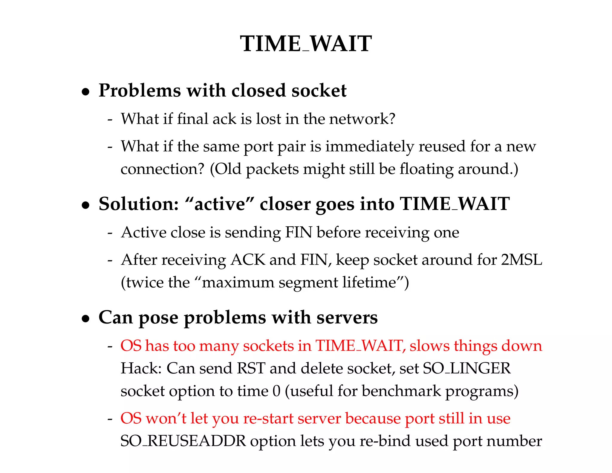 TIME WAIT 
 Problems with closed socket 
- What if final ack is lost in the network? 
- What if the same port pair is immediately reused for a new 
connection? (Old packets might still be floating around.) 
 Solution: “active” closer goes into TIME WAIT 
- Active close is sending FIN before receiving one 
- After receiving ACK and FIN, keep socket around for 2MSL 
(twice the “maximum segment lifetime”) 
 Can pose problems with servers 
- OS has too many sockets in TIME WAIT, slows things down 
Hack: Can send RST and delete socket, set SO LINGER 
socket option to time 0 (useful for benchmark programs) 
- OS won’t let you re-start server because port still in use 
SO REUSEADDR option lets you re-bind used port number 
 