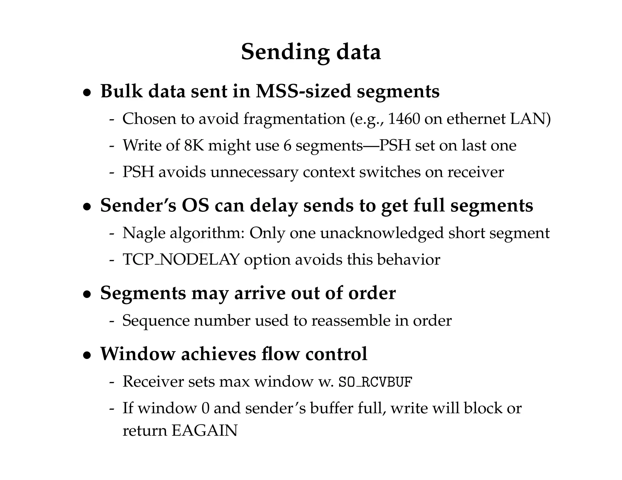 Sending data 
 Bulk data sent in MSS-sized segments 
- Chosen to avoid fragmentation (e.g., 1460 on ethernet LAN) 
- Write of 8K might use 6 segments—PSH set on last one 
- PSH avoids unnecessary context switches on receiver 
 Sender’s OS can delay sends to get full segments 
- Nagle algorithm: Only one unacknowledged short segment 
- TCP NODELAY option avoids this behavior 
 Segments may arrive out of order 
- Sequence number used to reassemble in order 
 Window achieves flow control 
- Receiver sets max window w. SO RCVBUF 
- If window 0 and sender’s buffer full, write will block or 
return EAGAIN 
 