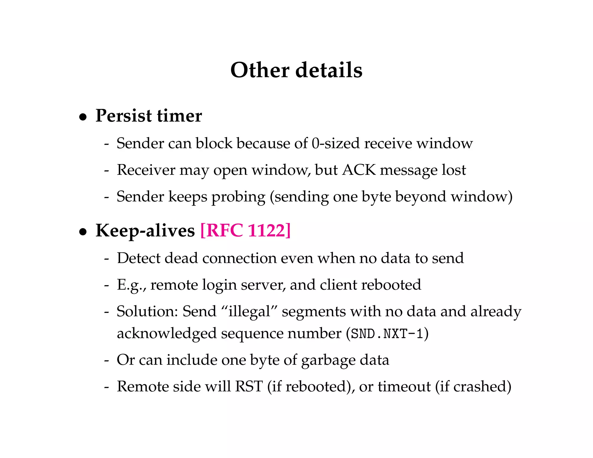 Other details 
 Persist timer 
- Sender can block because of 0-sized receive window 
- Receiver may open window, but ACK message lost 
- Sender keeps probing (sending one byte beyond window) 
 Keep-alives [RFC 1122] 
- Detect dead connection even when no data to send 
- E.g., remote login server, and client rebooted 
- Solution: Send “illegal” segments with no data and already 
acknowledged sequence number (SND.NXT-1) 
- Or can include one byte of garbage data 
- Remote side will RST (if rebooted), or timeout (if crashed) 
 