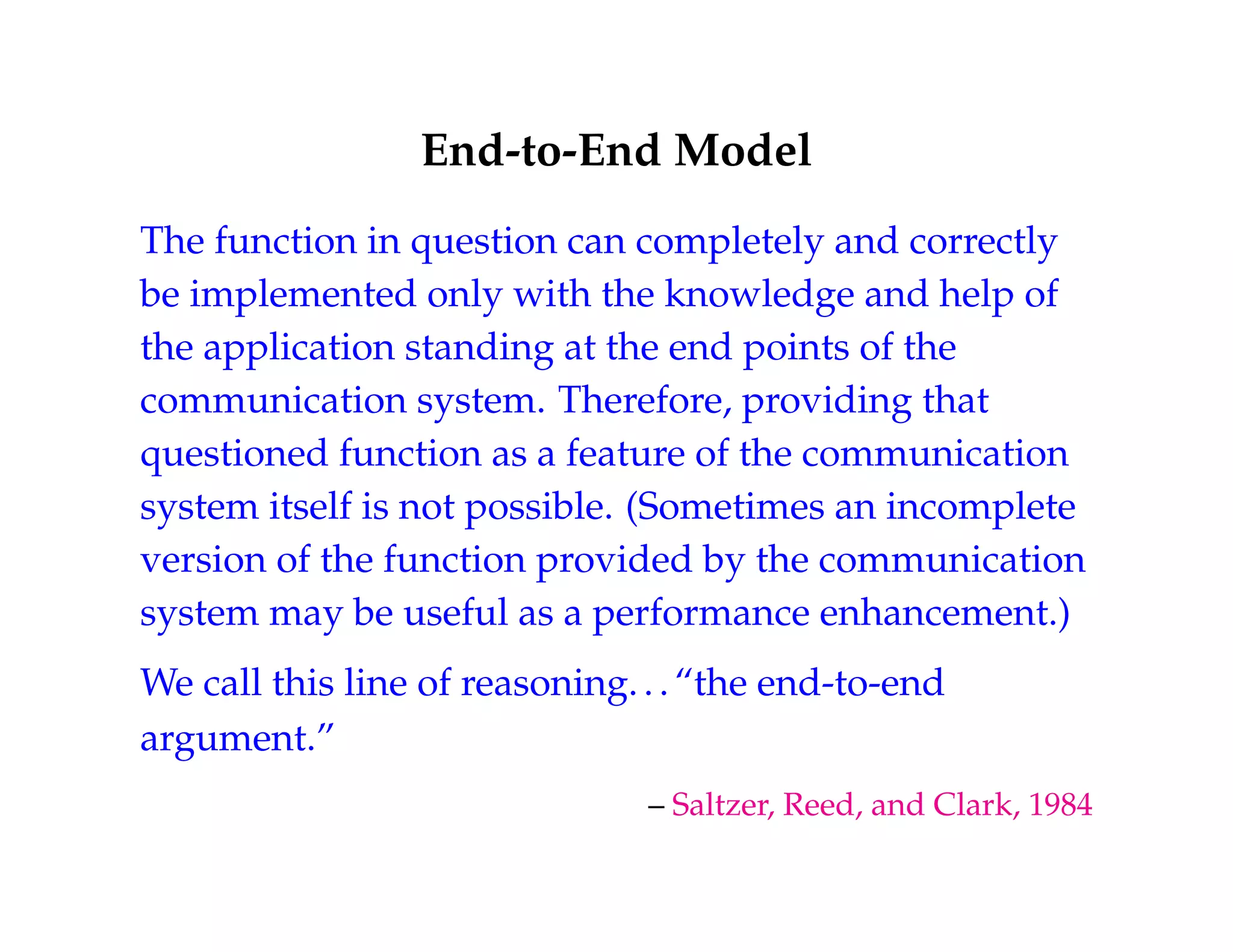 End-to-End Model 
The function in question can completely and correctly 
be implemented only with the knowledge and help of 
the application standing at the end points of the 
communication system. Therefore, providing that 
questioned function as a feature of the communication 
system itself is not possible. (Sometimes an incomplete 
version of the function provided by the communication 
system may be useful as a performance enhancement.) 
We call this line of reasoning. . . “the end-to-end 
argument.” 
– Saltzer, Reed, and Clark, 1984 
 