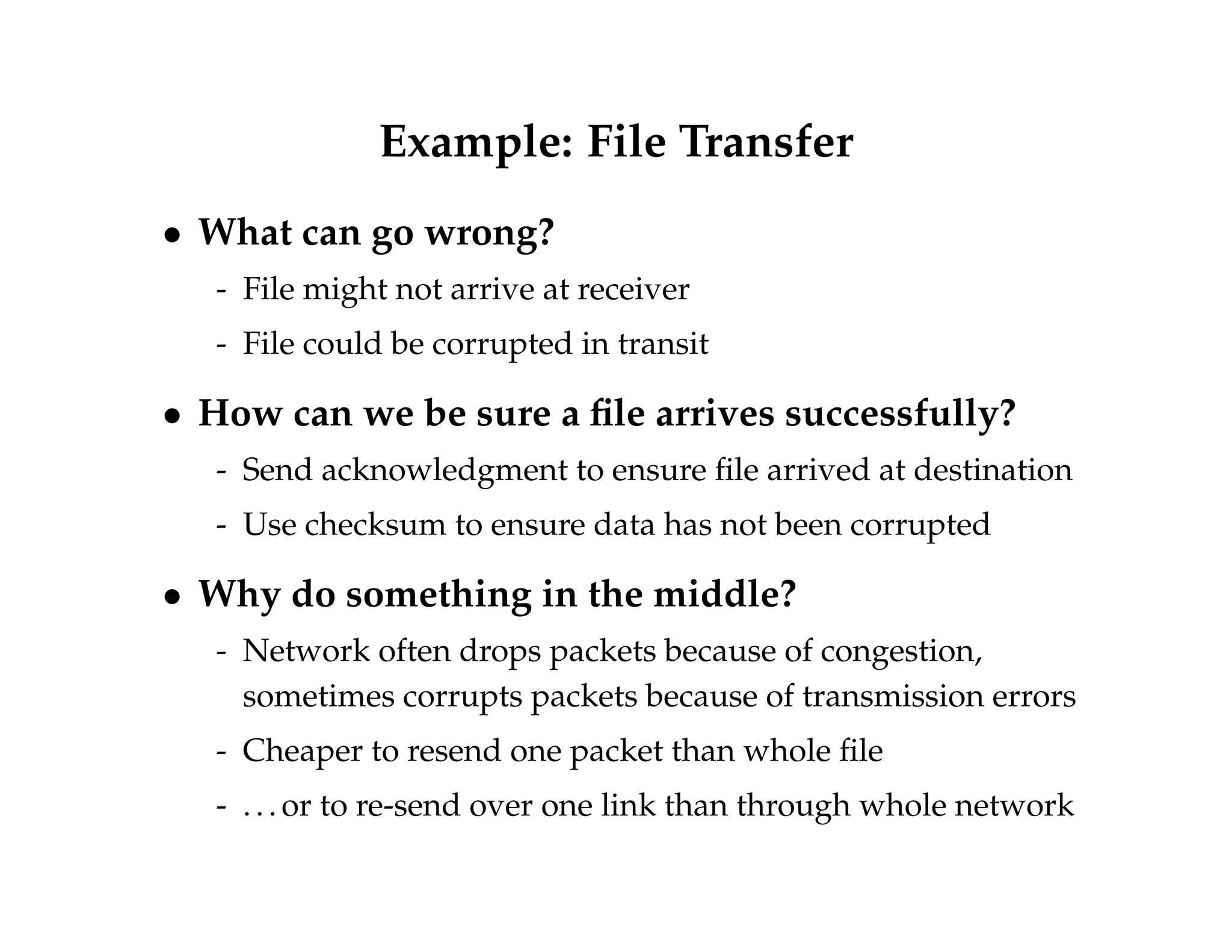 Example: File Transfer 
 What can go wrong? 
- File might not arrive at receiver 
- File could be corrupted in transit 
 How can we be sure a file arrives successfully? 
- Send acknowledgment to ensure file arrived at destination 
- Use checksum to ensure data has not been corrupted 
 Why do something in the middle? 
- Network often drops packets because of congestion, 
sometimes corrupts packets because of transmission errors 
- Cheaper to resend one packet than whole file 
- . . . or to re-send over one link than through whole network 
 