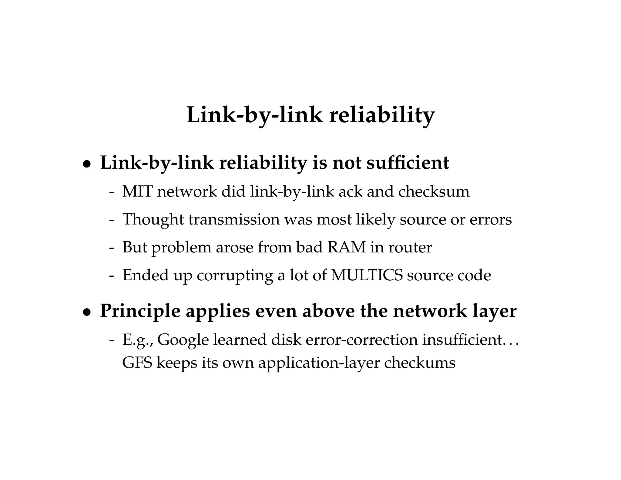 Link-by-link reliability 
 Link-by-link reliability is not sufficient 
- MIT network did link-by-link ack and checksum 
- Thought transmission was most likely source or errors 
- But problem arose from bad RAM in router 
- Ended up corrupting a lot of MULTICS source code 
 Principle applies even above the network layer 
- E.g., Google learned disk error-correction insufficient. . . 
GFS keeps its own application-layer checkums 
 